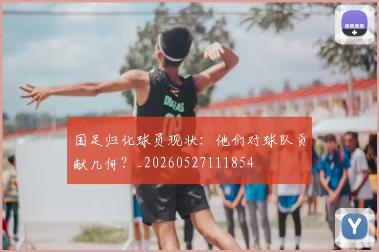 国足归化球员现状：他们对球队贡献几何？_20260527111854