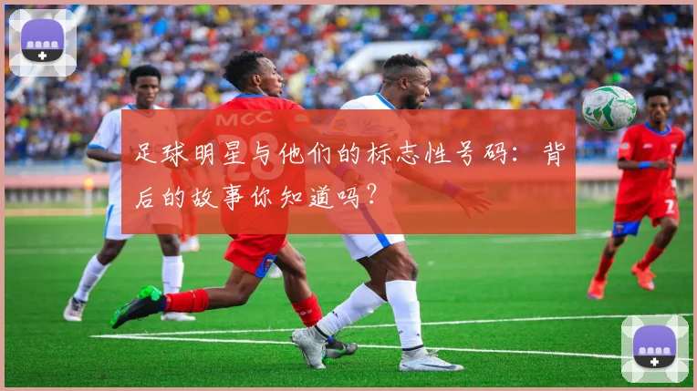 足球明星与他们的标志性号码:背后的故事你知道吗?
