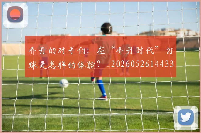 乔丹的对手们：在“乔丹时代”打球是怎样的体验？_20260526144331