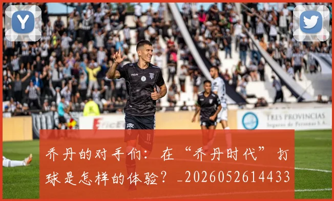 乔丹的对手们：在“乔丹时代”打球是怎样的体验？_20260526144331
