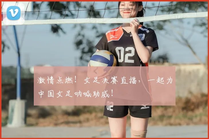激情点燃！女足决赛直播，一起为中国女足呐喊助威！