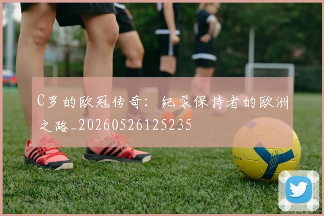 C罗的欧冠传奇:纪录保持者的欧洲之路_20260526125235