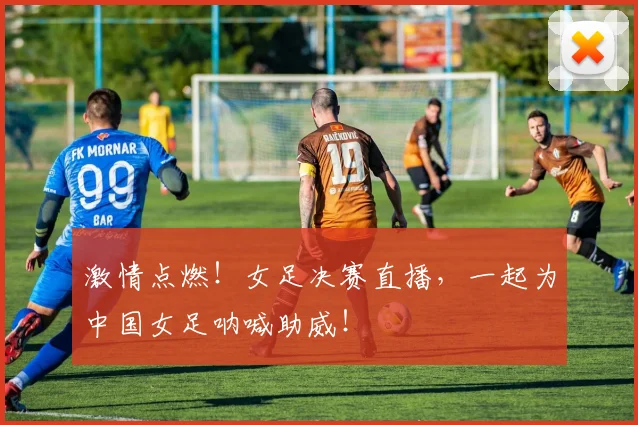 激情点燃！女足决赛直播，一起为中国女足呐喊助威！