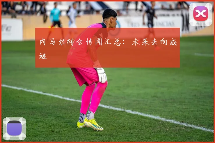 内马尔转会传闻汇总:未来去向成谜