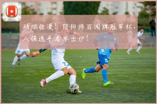 硝烟弥漫！阴阳师百闻牌冠军杯，八强选手名单出炉！
