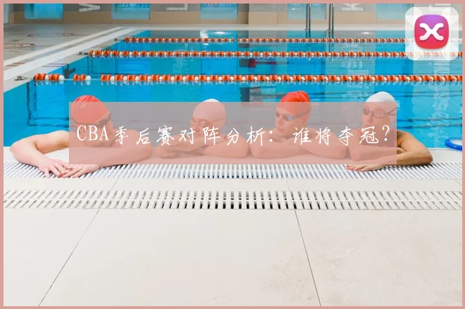 CBA季后赛对阵分析：谁将夺冠？