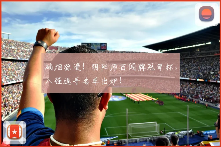 硝烟弥漫！阴阳师百闻牌冠军杯，八强选手名单出炉！