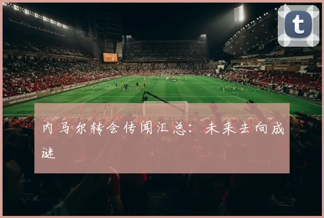内马尔转会传闻汇总:未来去向成谜